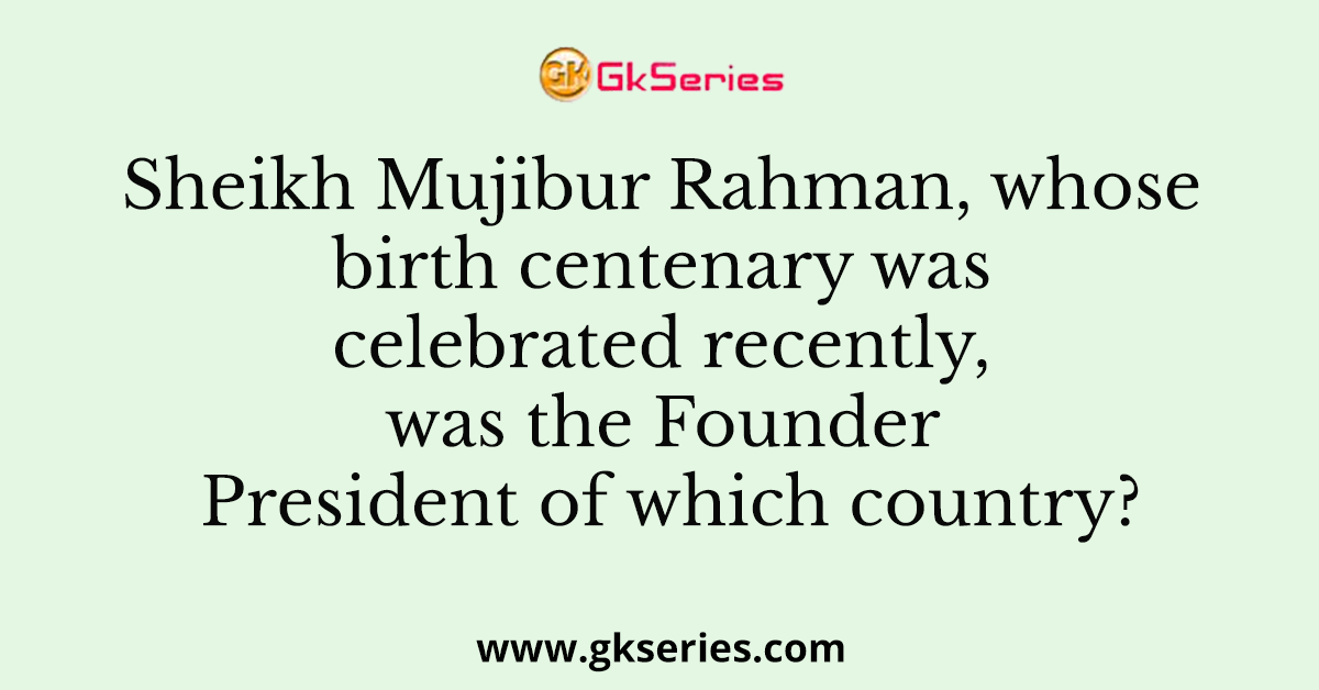 Sheikh Mujibur Rahman, whose birth centenary was celebrated recently, was the Founder President of which country?