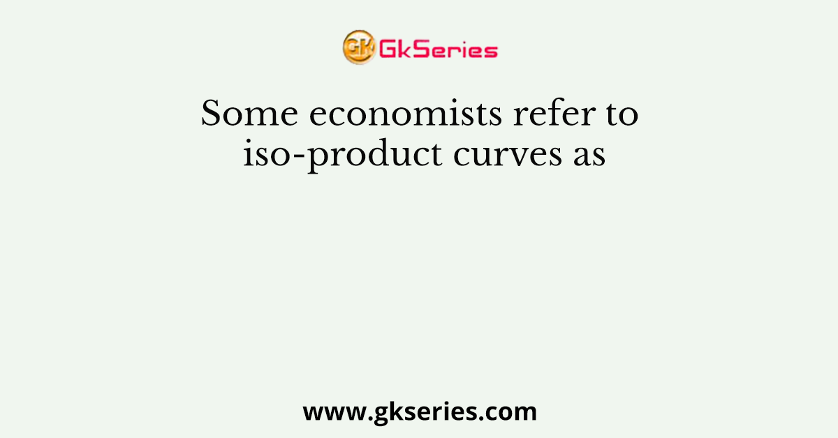 Some economists refer to iso-product curves as