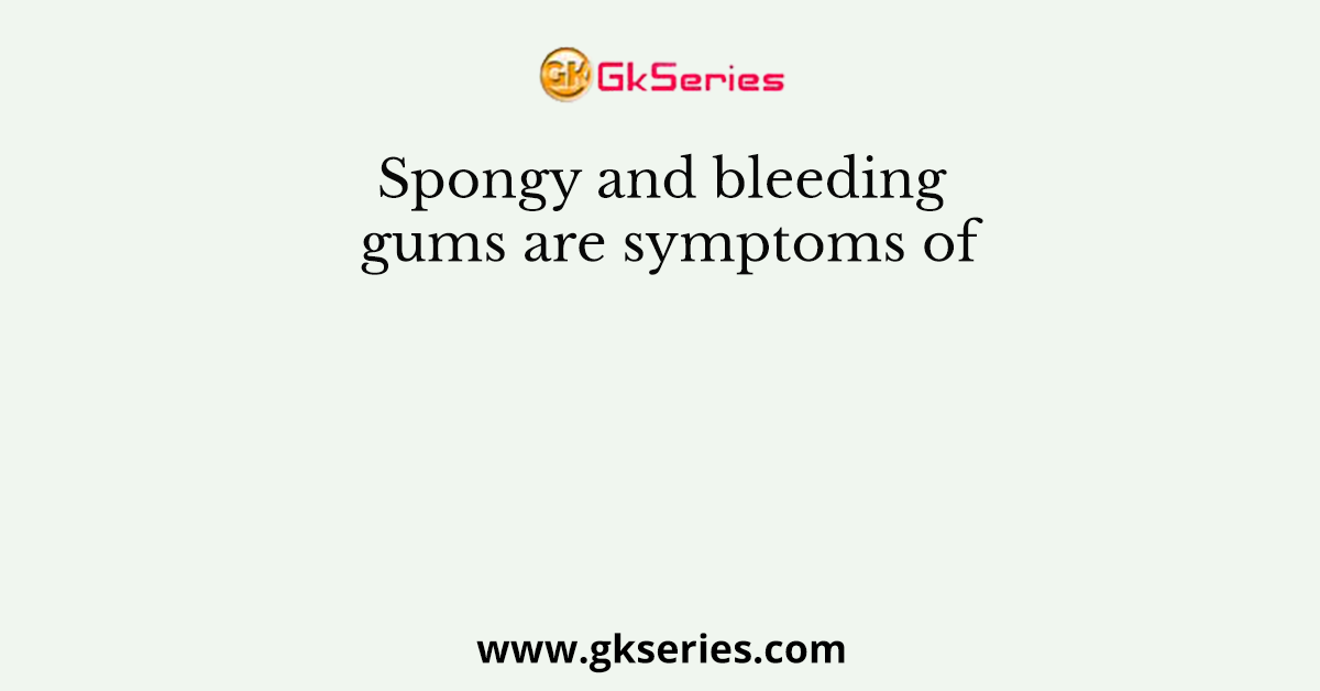 Spongy and bleeding gums are symptoms of