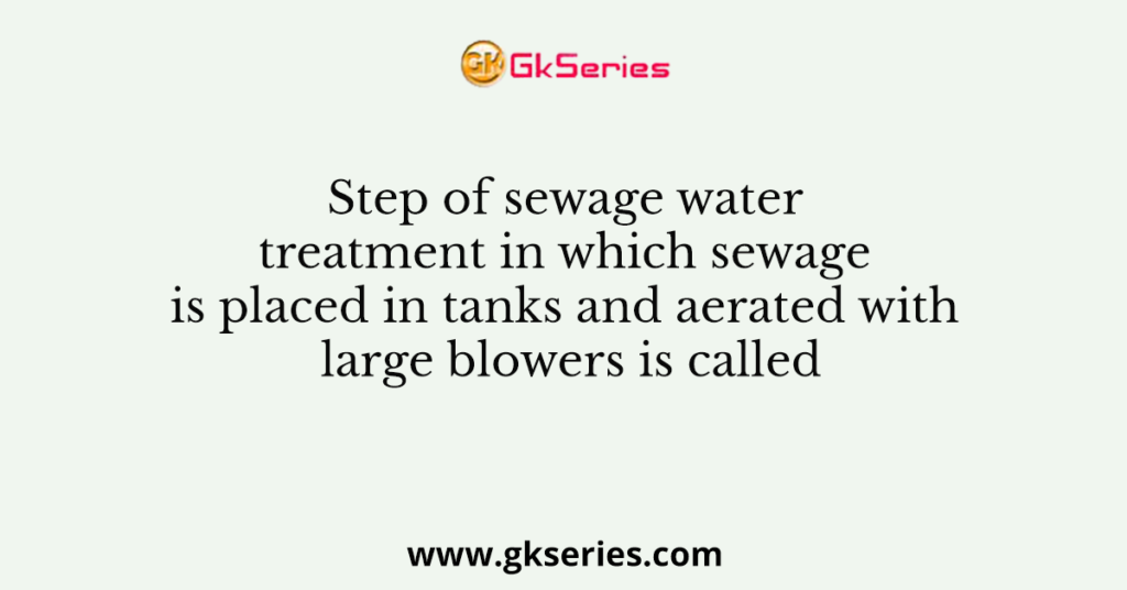 Step of sewage water treatment in which sewage is placed in tanks and aerated with large blowers is called