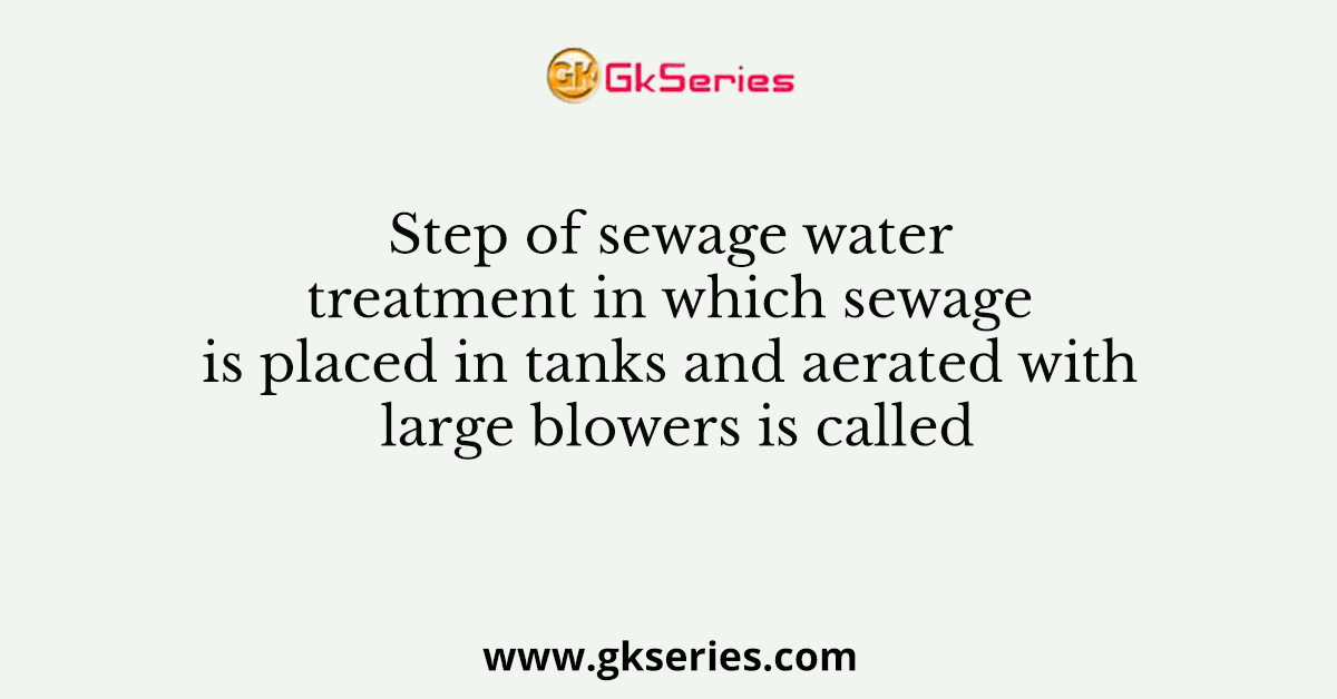 Step of sewage water treatment in which sewage is placed in tanks and aerated with large blowers is called