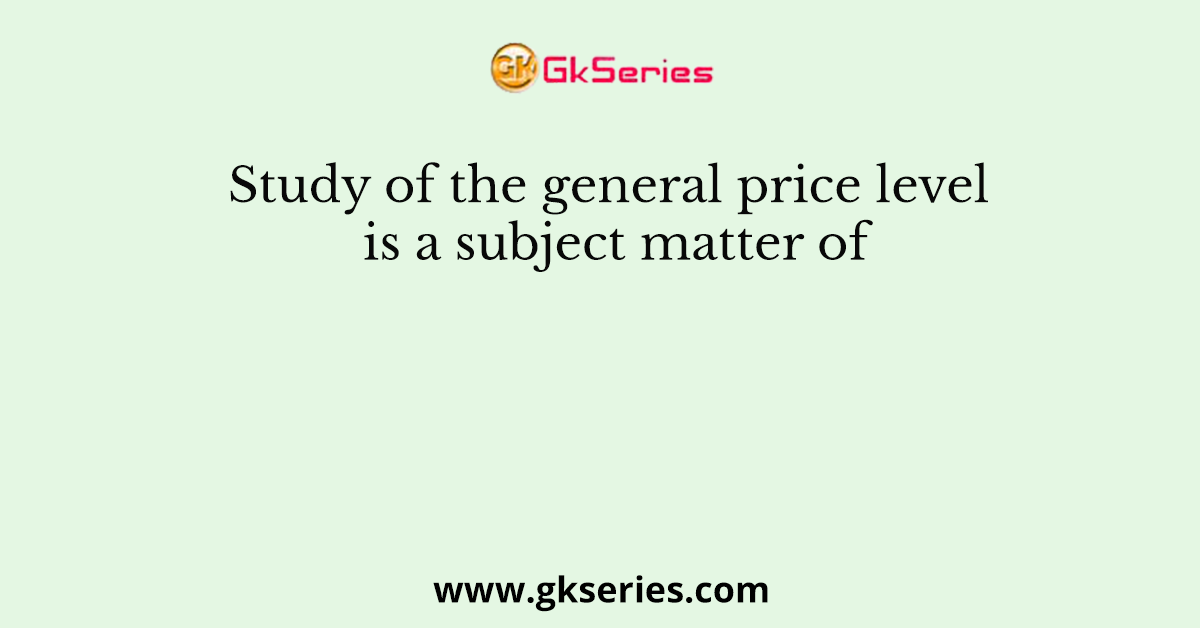 Study of the general price level is a subject matter of