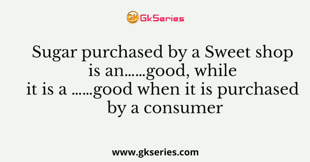 Sugar purchased by a Sweet shop is an……good, while it is a ……good when it is purchased by a consumer