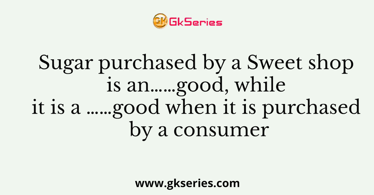 Sugar purchased by a Sweet shop is an……good, while it is a ……good when it is purchased by a consumer