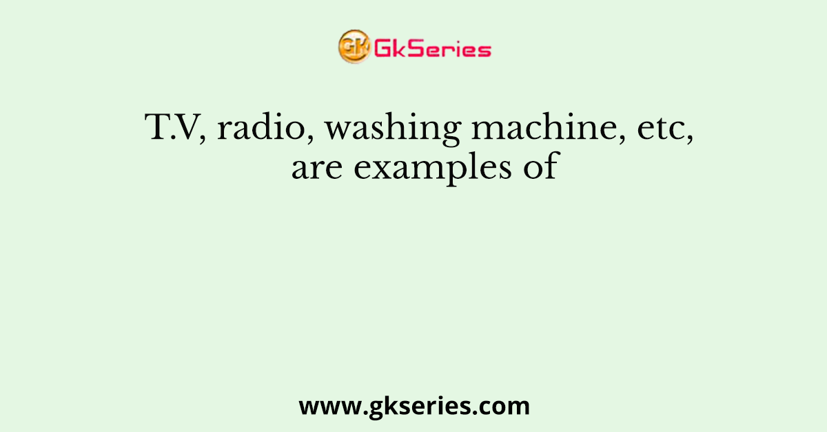 T.V, radio, washing machine, etc, are examples of