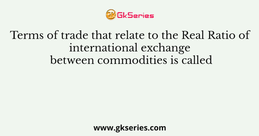 Terms of trade that relate to the Real Ratio of international exchange between commodities is called