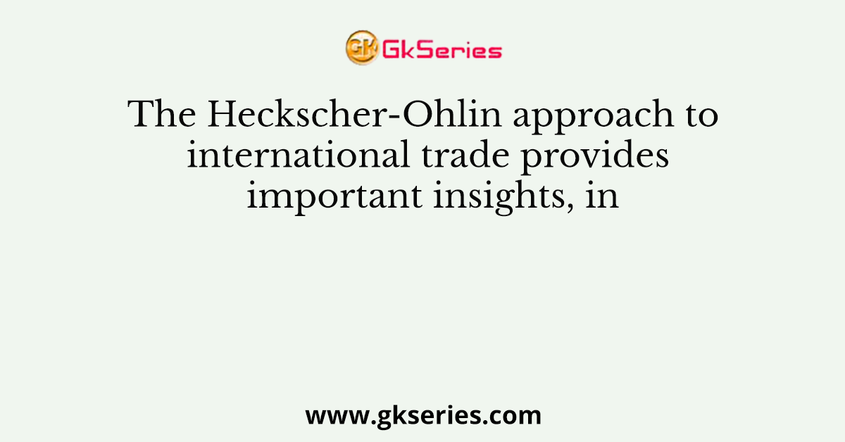 The Heckscher-Ohlin approach to international trade provides important insights, in
