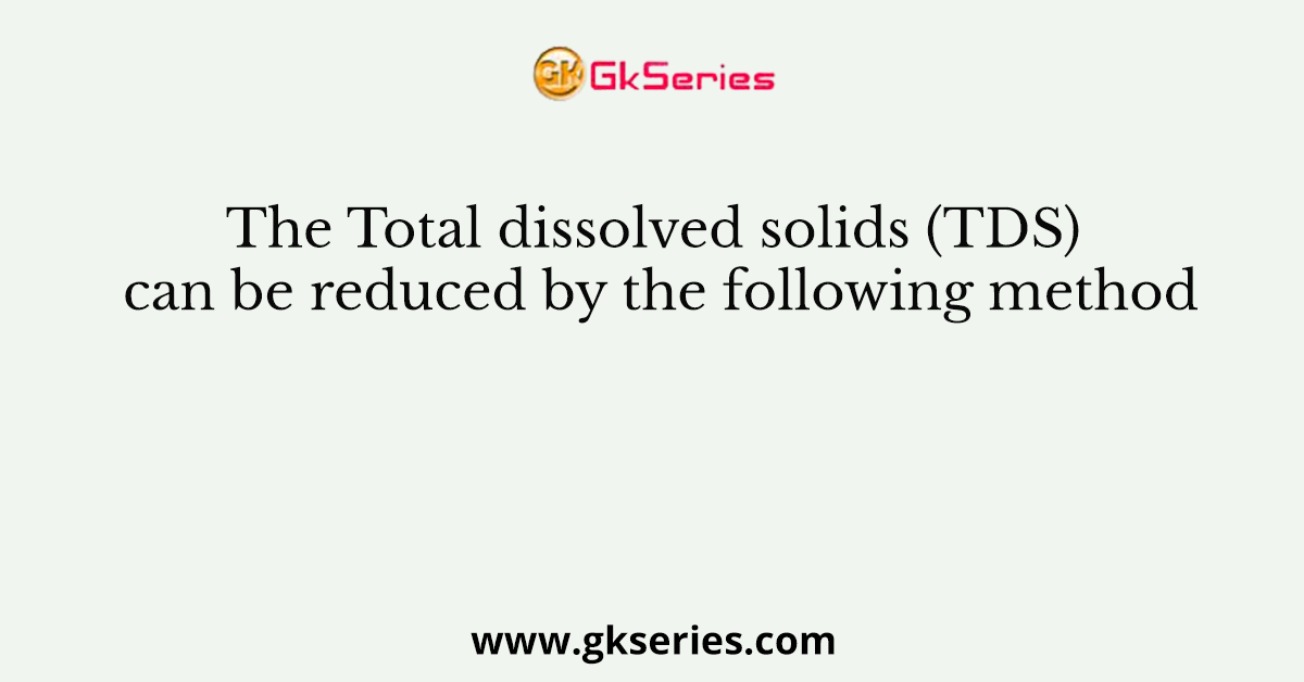 The Total dissolved solids (TDS) can be reduced by the following method