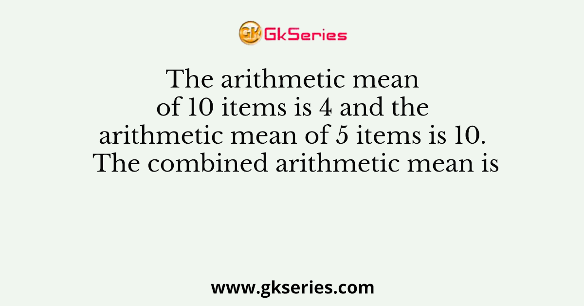 The arithmetic mean of 10 items is 4 and the arithmetic mean of 5 items is 10. The combined arithmetic mean is