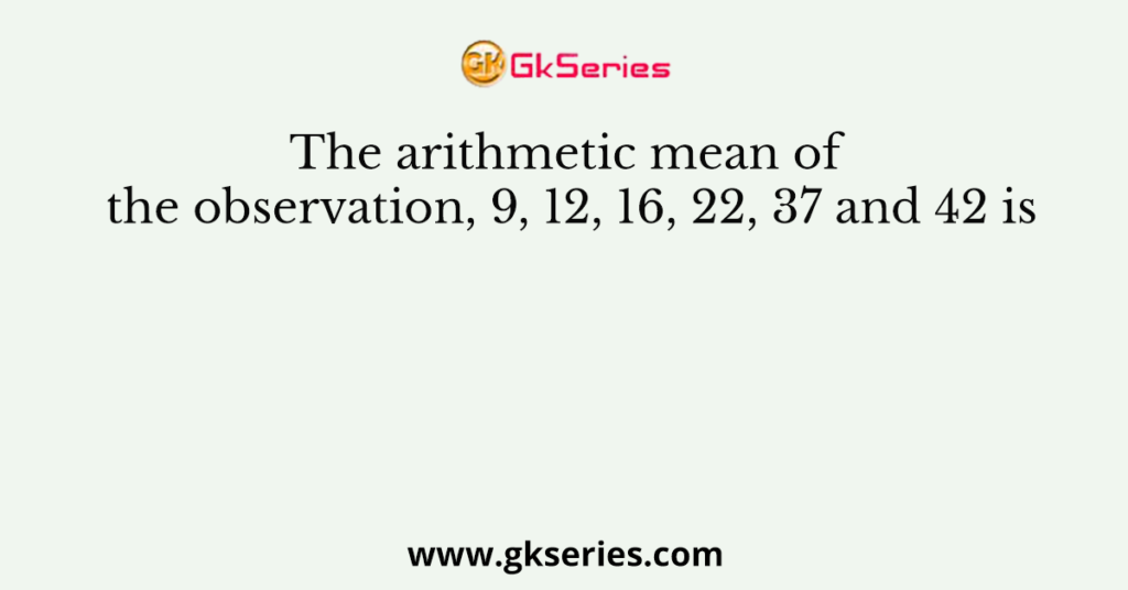 The arithmetic mean of the observation, 9, 12, 16, 22, 37 and 42 is