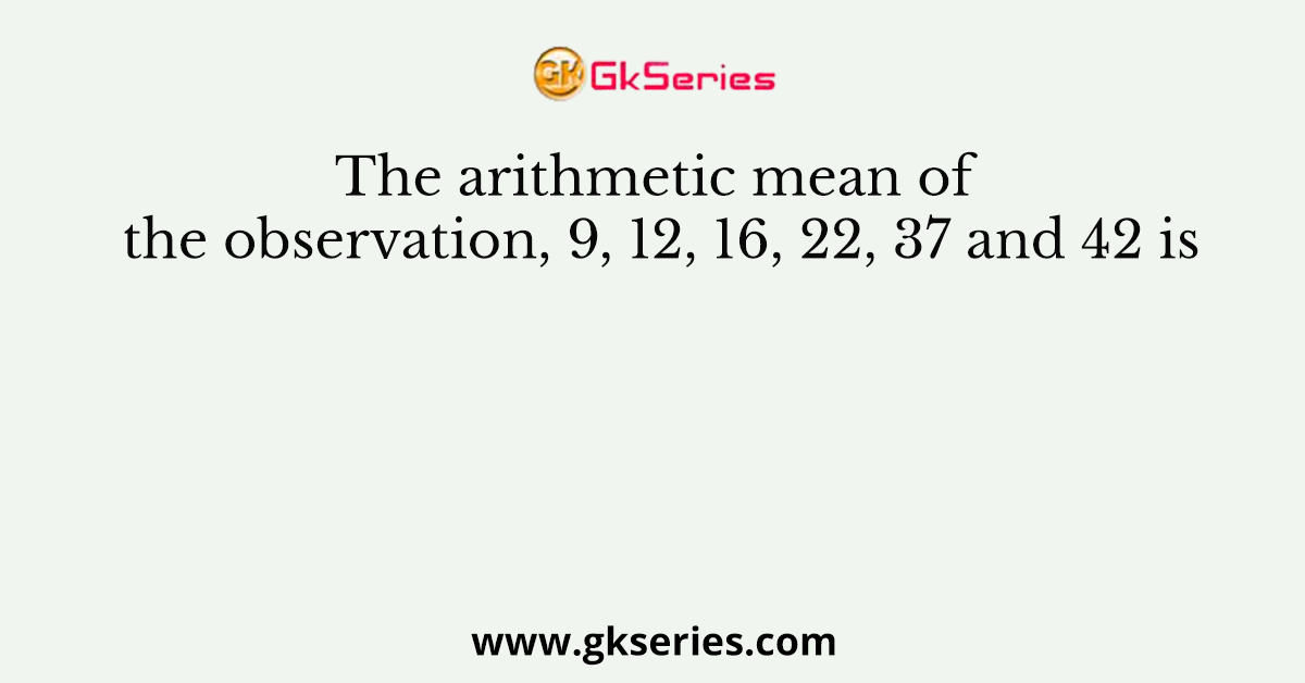The arithmetic mean of the observation, 9, 12, 16, 22, 37 and 42 is
