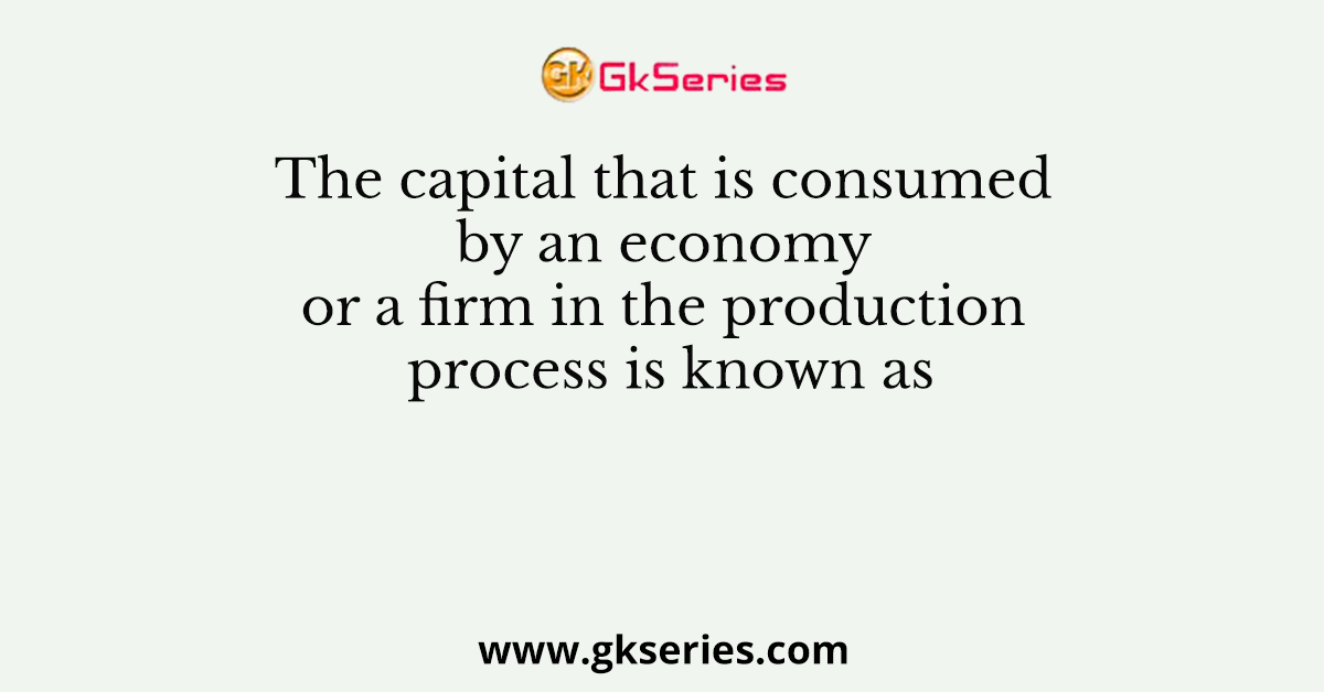 The capital that is consumed by an economy or a firm in the production process is known as