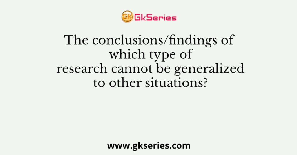 The conclusions/findings of which type of research cannot be generalized to other situations?