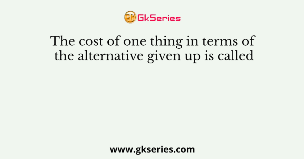 The cost of one thing in terms of the alternative given up is called