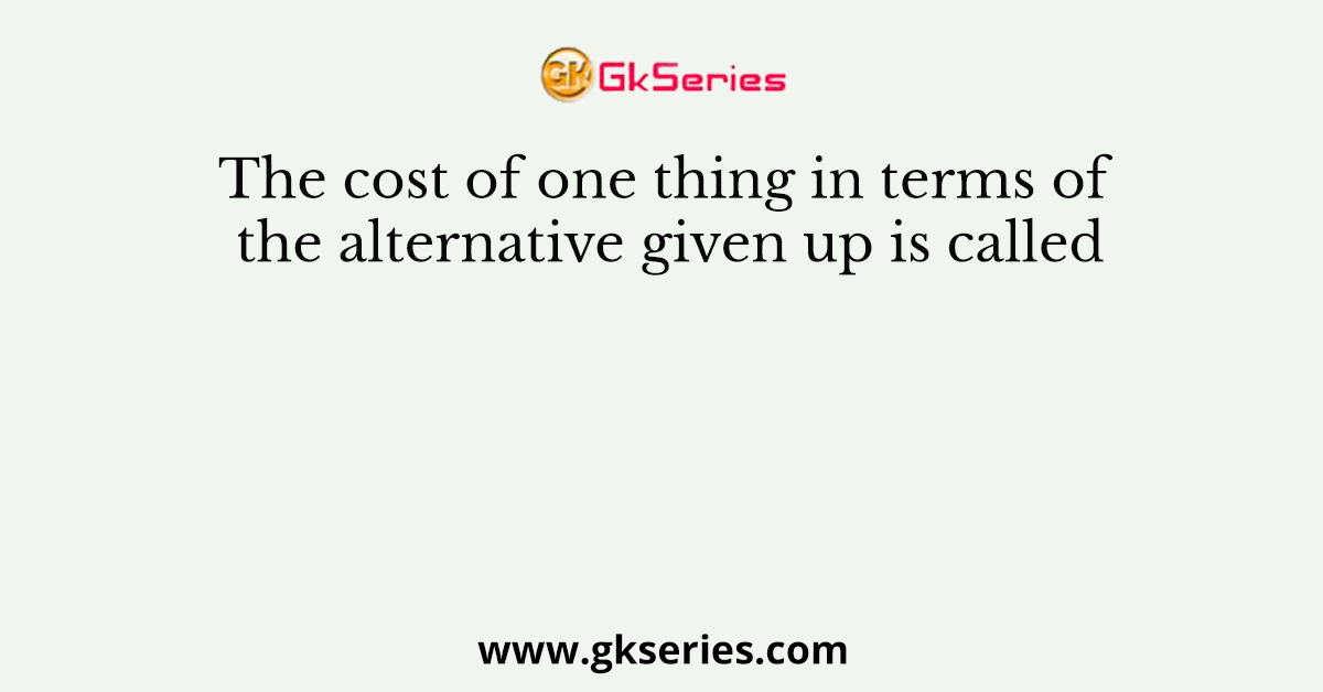 The cost of one thing in terms of the alternative given up is called
