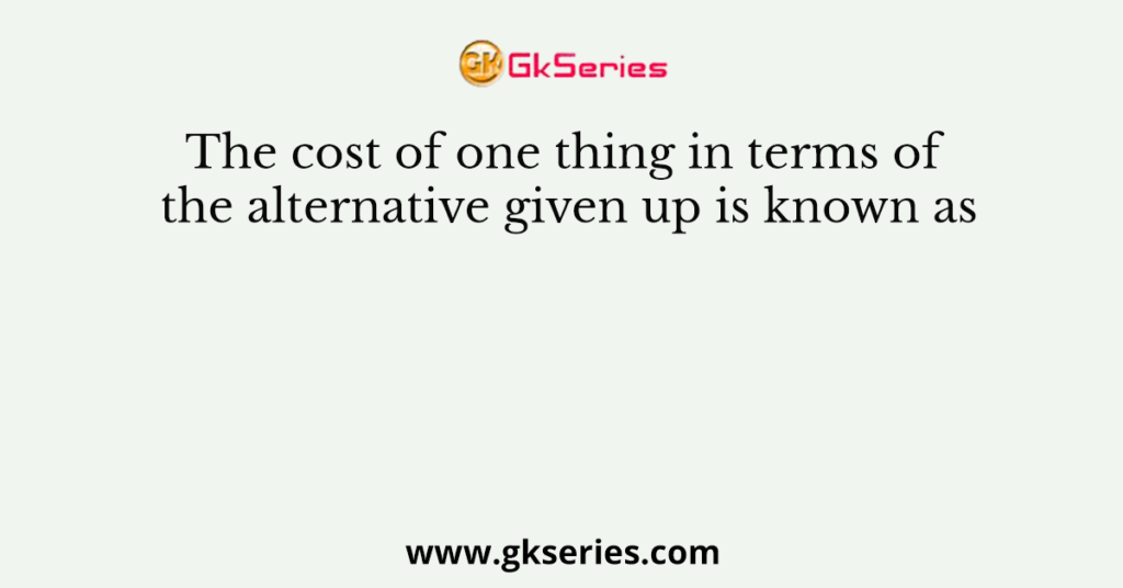 The cost of one thing in terms of the alternative given up is known as