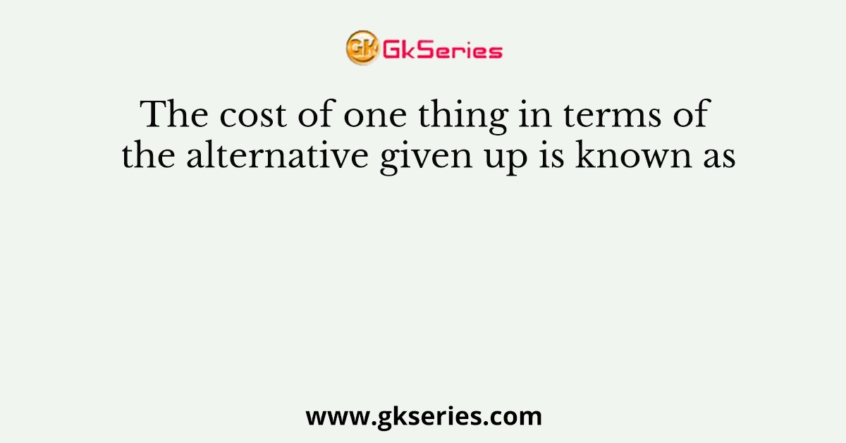 The cost of one thing in terms of the alternative given up is known as