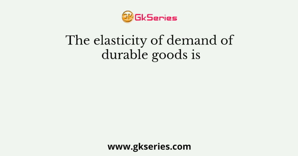 The elasticity of demand of durable goods is