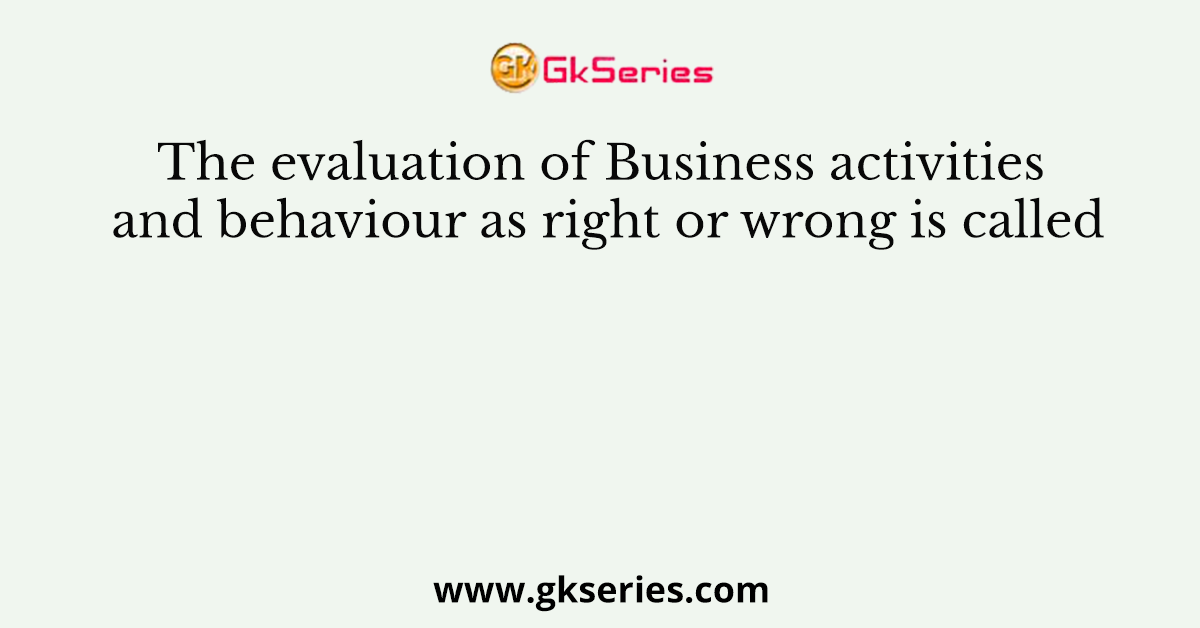 The evaluation of Business activities and behaviour as right or wrong is called