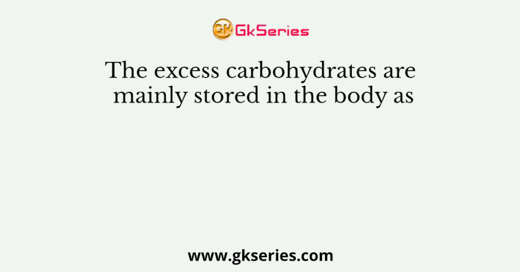 The excess carbohydrates are mainly stored in the body as