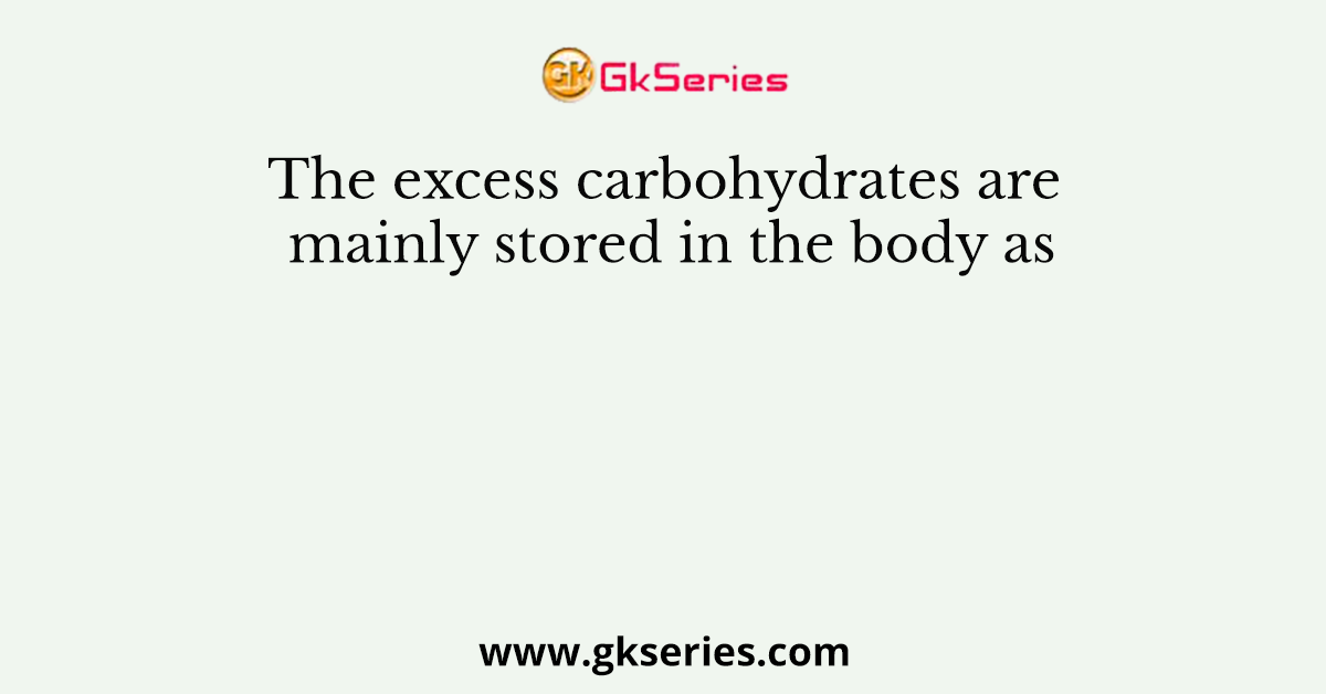 The excess carbohydrates are mainly stored in the body as