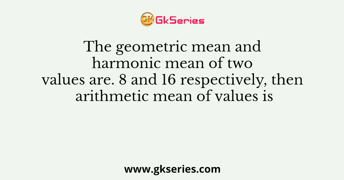The geometric mean and harmonic mean of two values are. 8 and 16 respectively, then arithmetic mean of values is