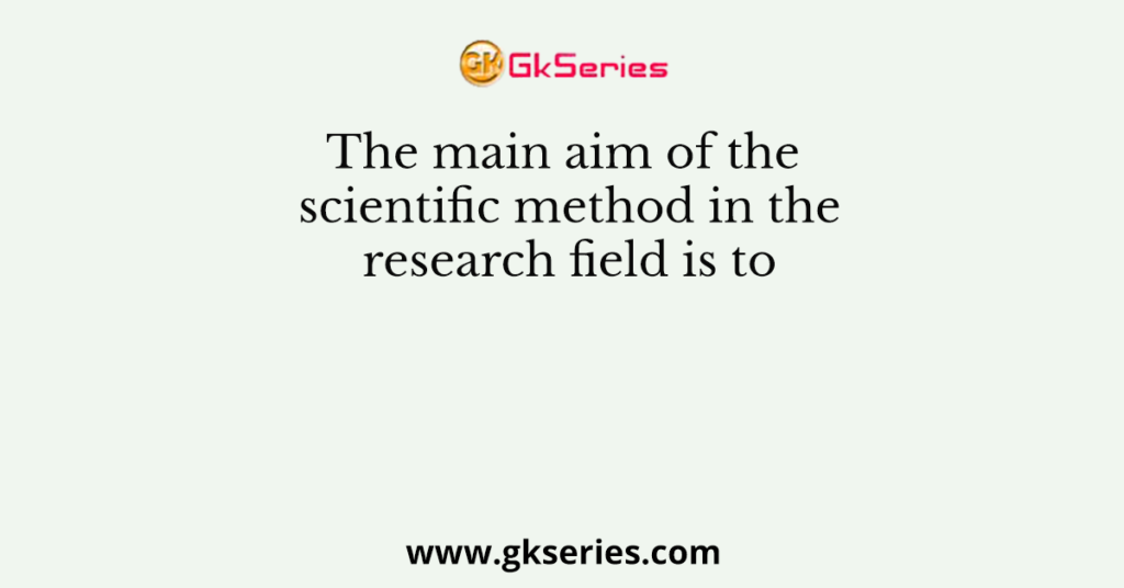 The main aim of the scientific method in the research field is to