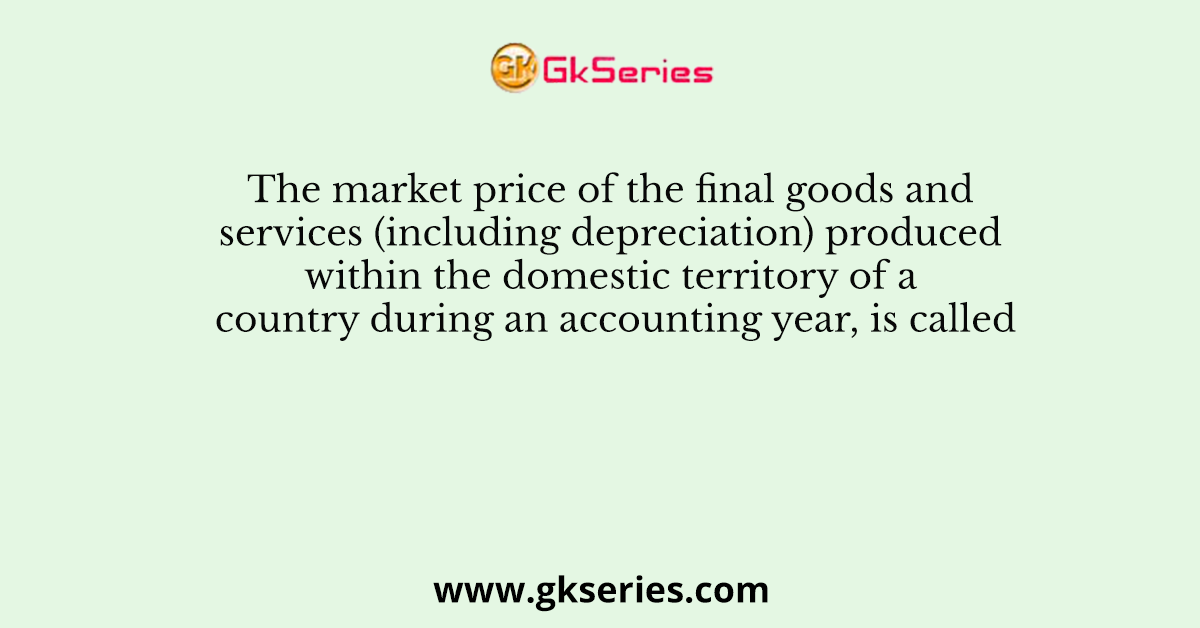 The market price of the final goods and services (including depreciation) produced within the domestic territory of a country during an accounting year, is called