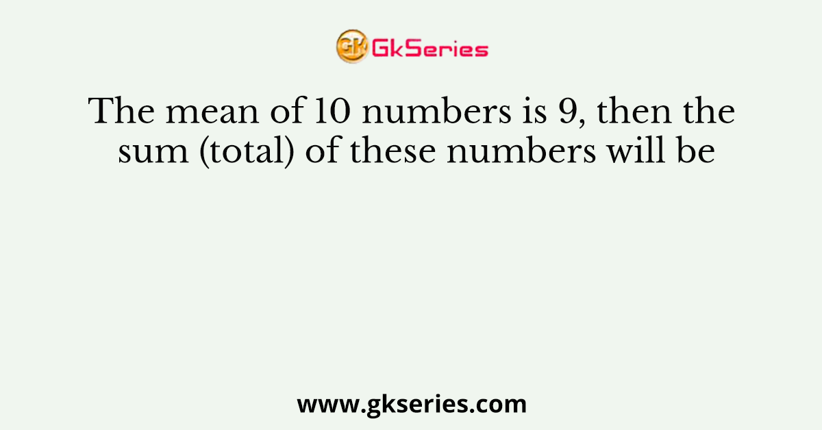 The mean of 10 numbers is 9, then the sum (total) of these numbers will be