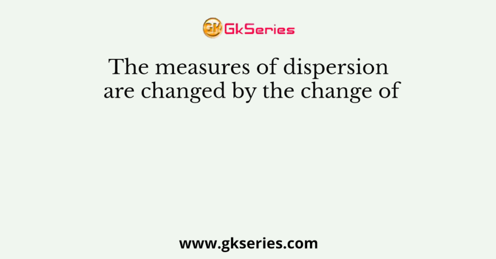 The measures of dispersion are changed by the change of