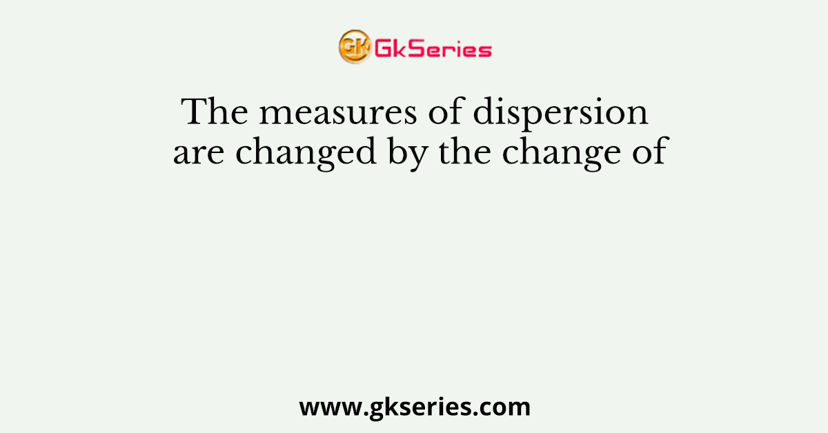 The measures of dispersion are changed by the change of