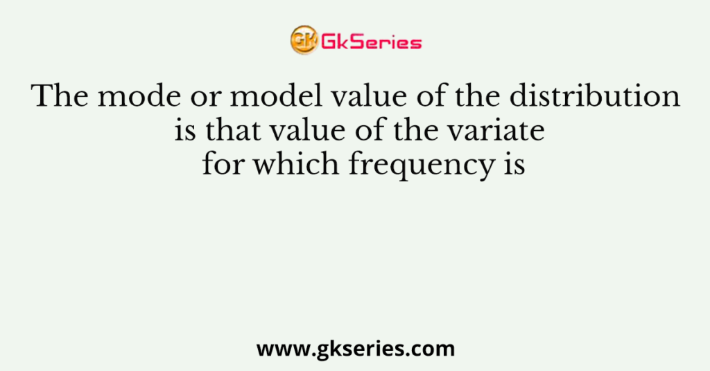 The mode or model value of the distribution is that value of the variate for which frequency is