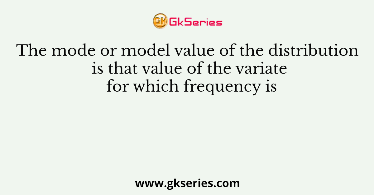 The mode or model value of the distribution is that value of the variate for which frequency is