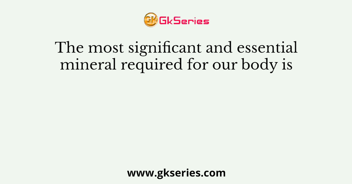 The most significant and essential mineral required for our body is