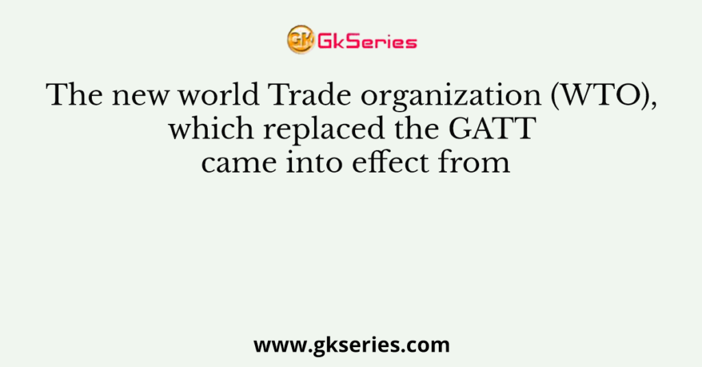 The new world Trade organization (WTO), which replaced the GATT came into effect from