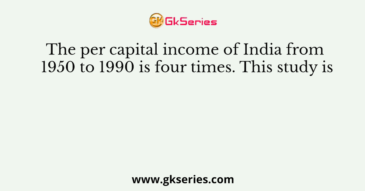 The per capital income of India from 1950 to 1990 is four times. This study is