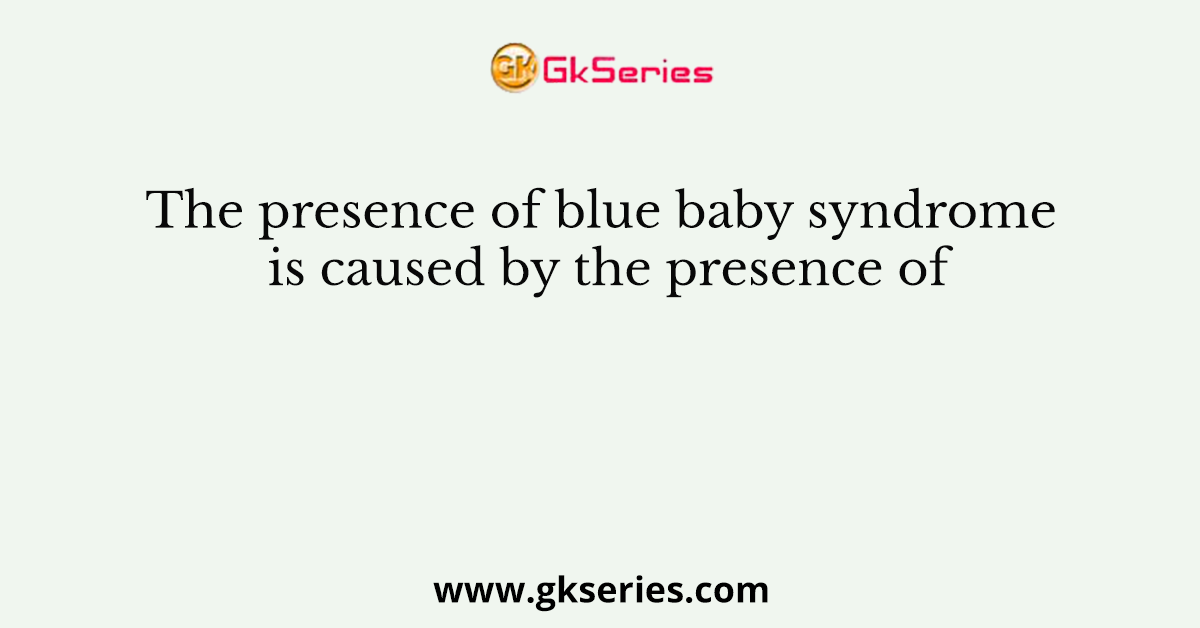 The presence of blue baby syndrome is caused by the presence of