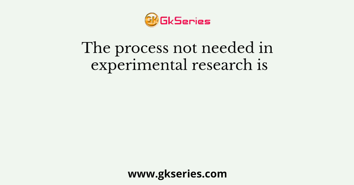 The process not needed in experimental research is