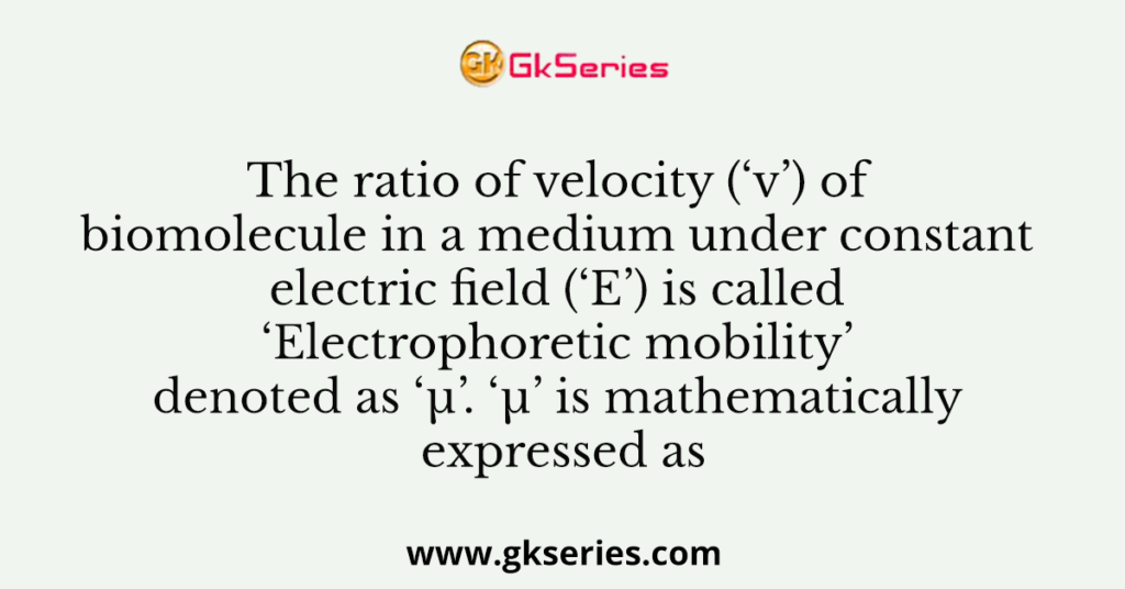 The ratio of velocity (‘v’) of biomolecule in a medium under constant electric field (‘E’) is called ‘Electrophoretic mobility’ denoted as ‘µ’. ‘µ’ is mathematically expressed as