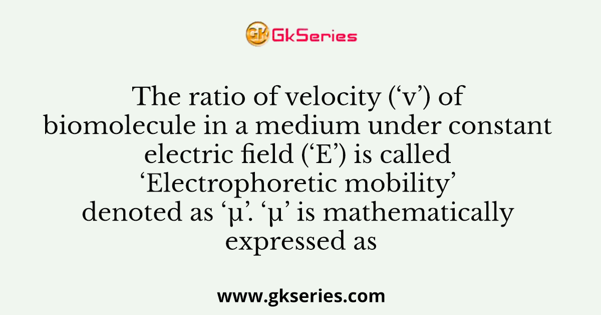 The ratio of velocity (‘v’) of biomolecule in a medium under constant electric field (‘E’) is called ‘Electrophoretic mobility’ denoted as ‘µ’. ‘µ’ is mathematically expressed as
