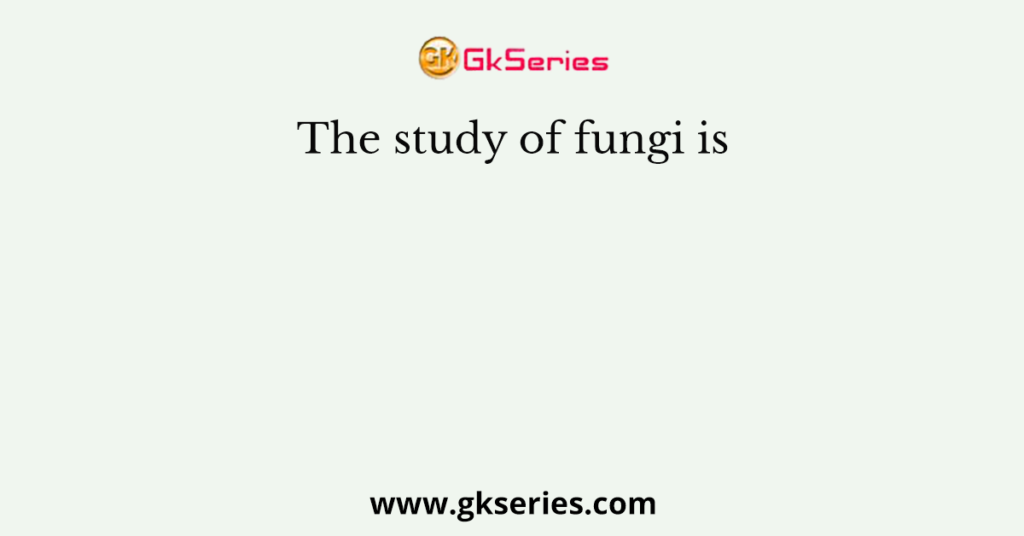 The study of fungi is