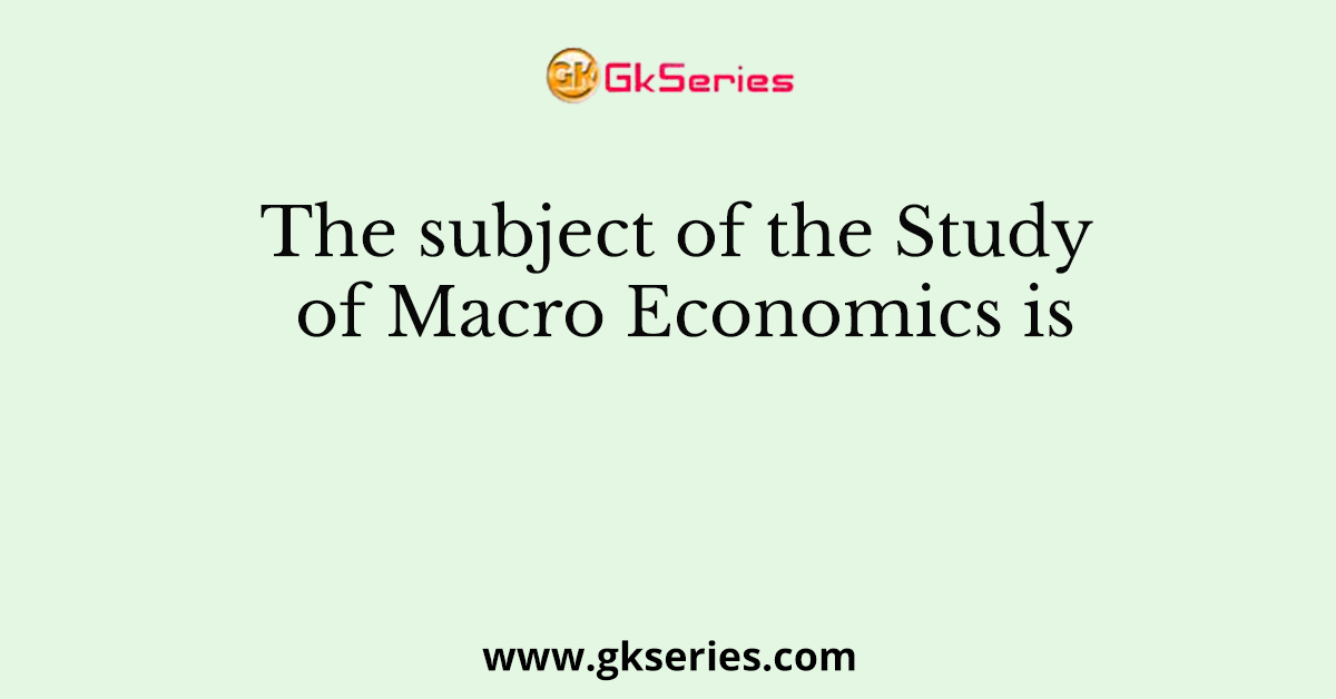 The subject of the Study of Macro Economics is