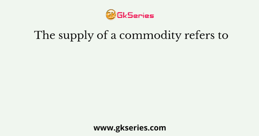 The supply of a commodity refers to