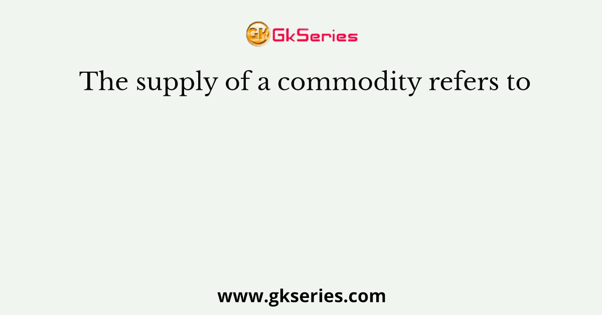 The supply of a commodity refers to