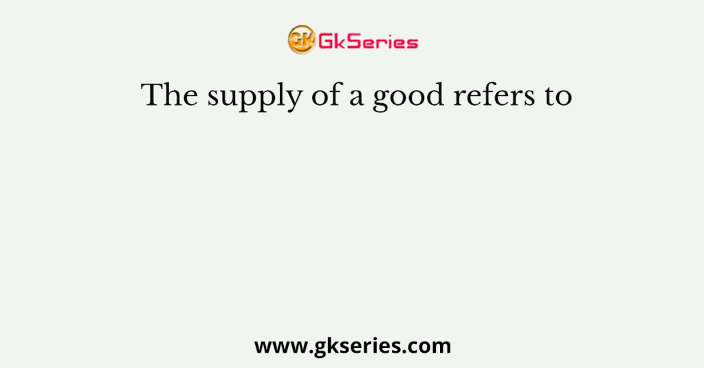 The supply of a good refers to