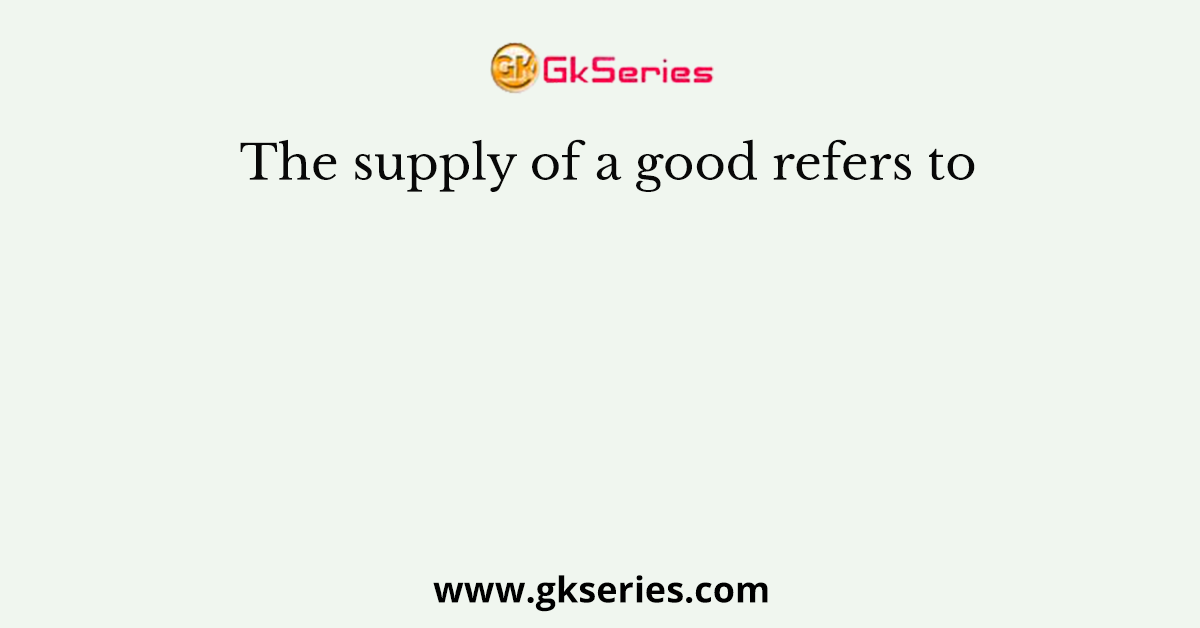 The supply of a good refers to
