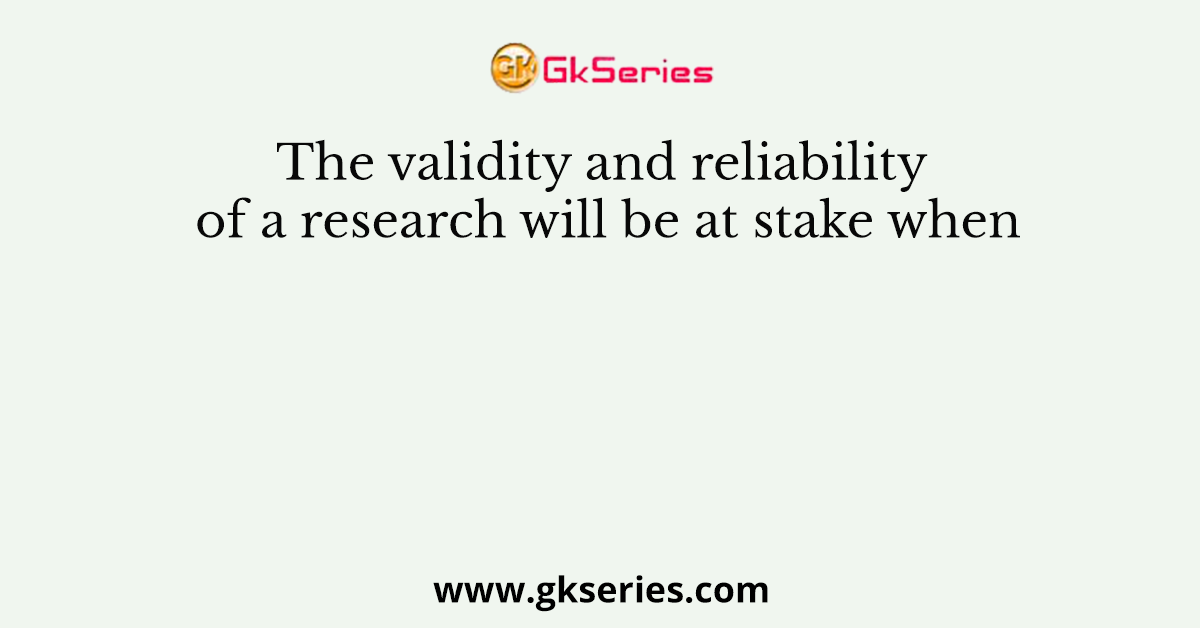The validity and reliability of a research will be at stake when