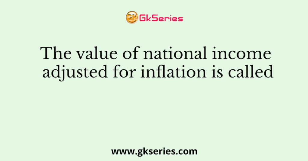 The value of national income adjusted for inflation is called