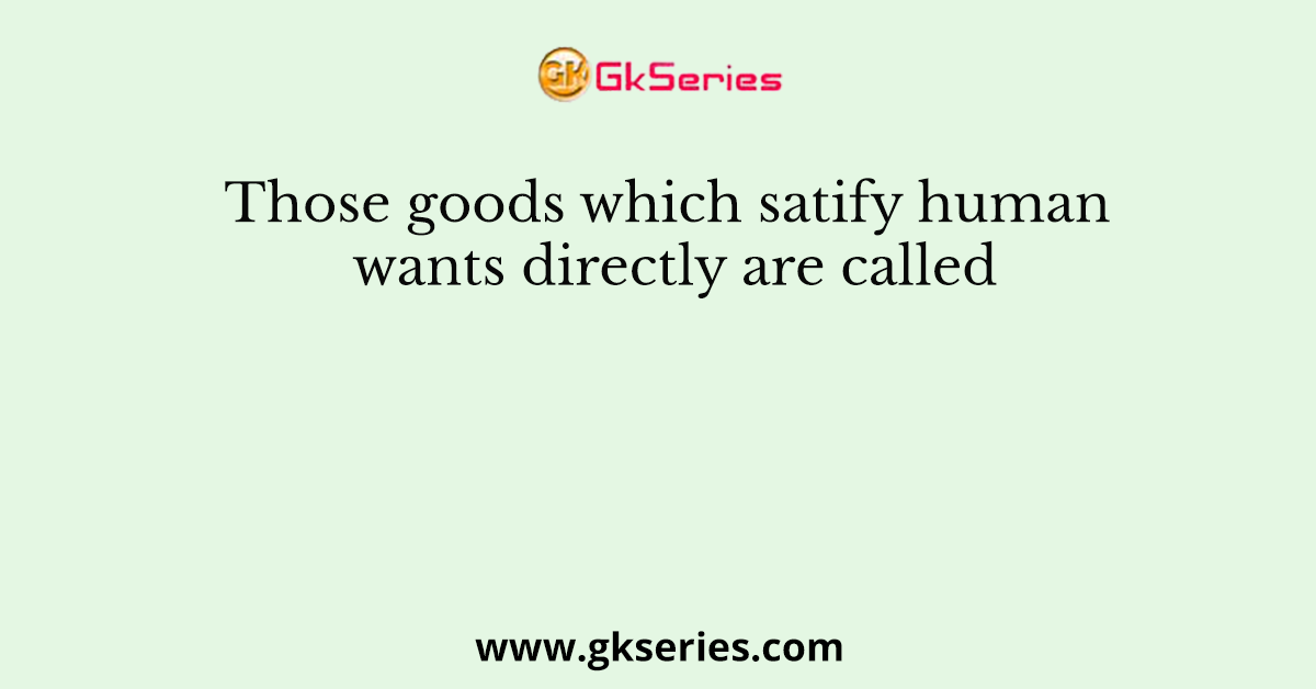 Those goods which satify human wants directly are called