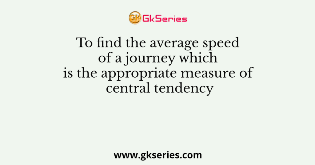 To find the average speed of a journey which is the appropriate measure of central tendency